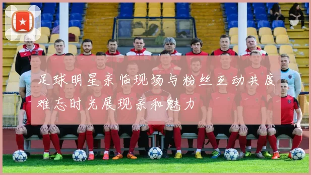 足球明星亲临现场与粉丝互动共度难忘时光展现亲和魅力