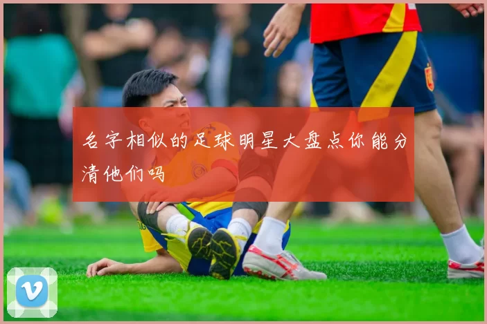 名字相似的足球明星大盘点你能分清他们吗