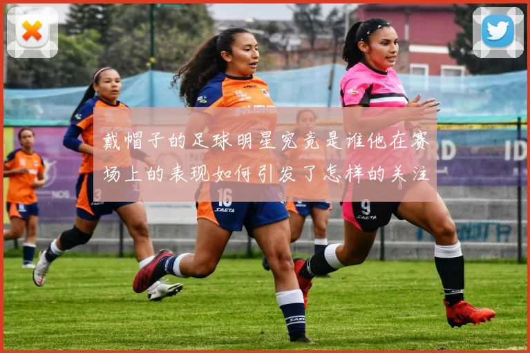 戴帽子的足球明星究竟是谁他在赛场上的表现如何引发了怎样的关注与讨论