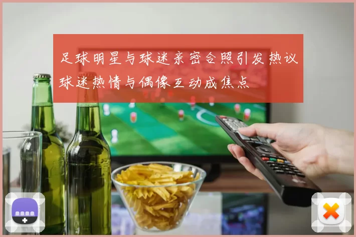 足球明星与球迷亲密合照引发热议球迷热情与偶像互动成焦点