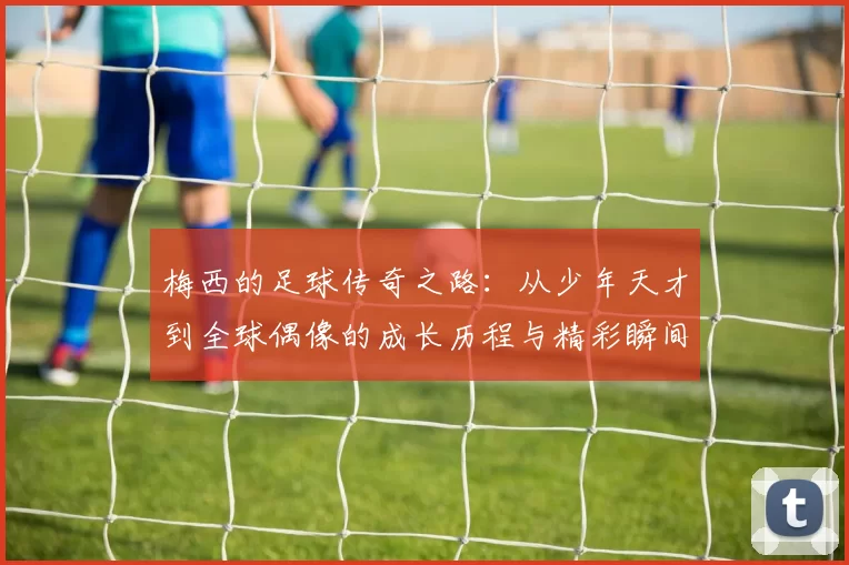梅西的足球传奇之路：从少年天才到全球偶像的成长历程与精彩瞬间