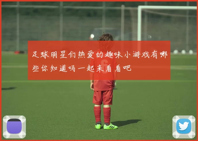 足球明星们热爱的趣味小游戏有哪些你知道吗一起来看看吧