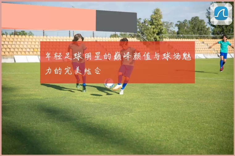 年轻足球明星的巅峰颜值与球场魅力的完美结合