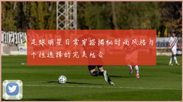 足球明星日常穿搭揭秘时尚风格与个性选择的完美结合