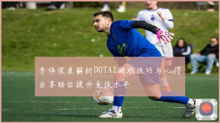 李伟深度解析DOTA2游戏技巧与心得分享助你提升竞技水平