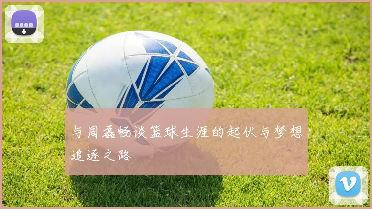 与周磊畅谈篮球生涯的起伏与梦想追逐之路