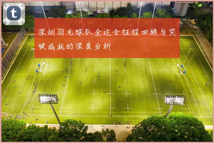 深圳羽毛球队全运会征程回顾与突破成就的深度分析