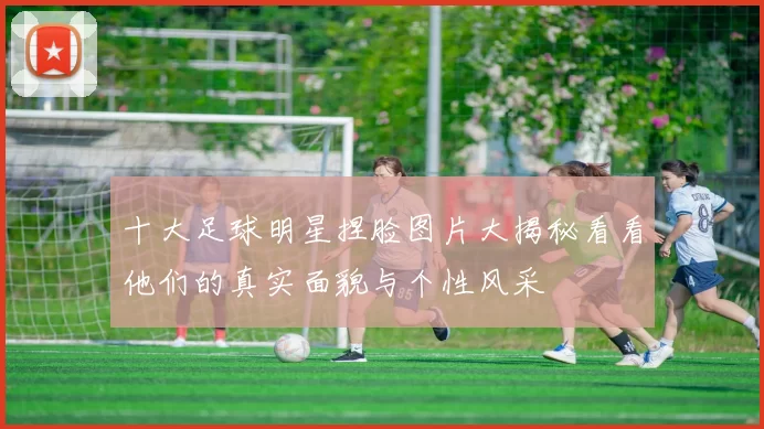 十大足球明星捏脸图片大揭秘看看他们的真实面貌与个性风采