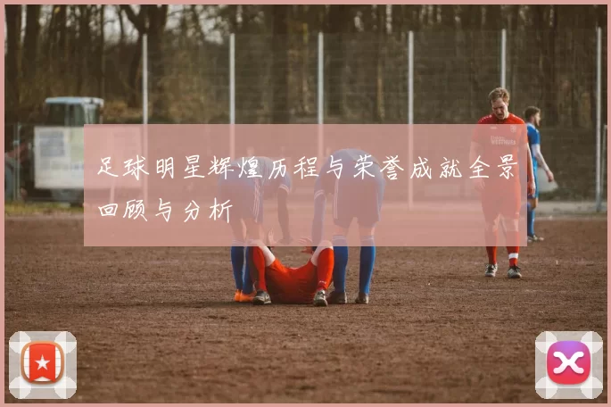 足球明星辉煌历程与荣誉成就全景回顾与分析