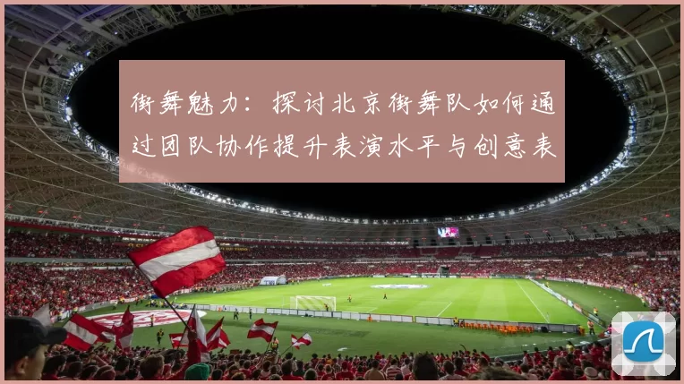 街舞魅力：探讨北京街舞队如何通过团队协作提升表演水平与创意表现