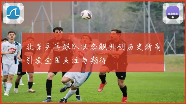 北京乒乓球队状态飙升创历史新高引发全国关注与期待