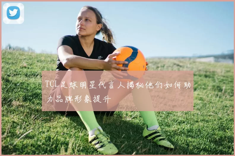 TCL足球明星代言人揭秘他们如何助力品牌形象提升