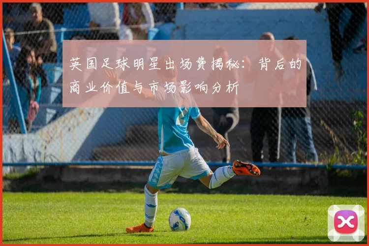 英国足球明星出场费揭秘：背后的商业价值与市场影响分析