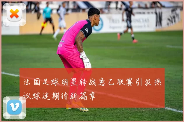 法国足球明星转战意乙联赛引发热议球迷期待新篇章