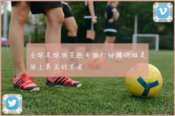 全球足球明星胜率排行榜揭晓谁是场上真正的王者