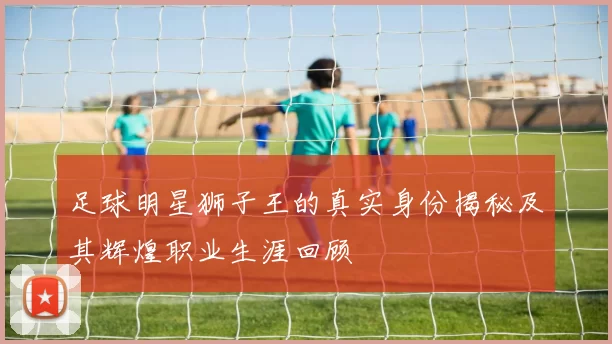 足球明星狮子王的真实身份揭秘及其辉煌职业生涯回顾