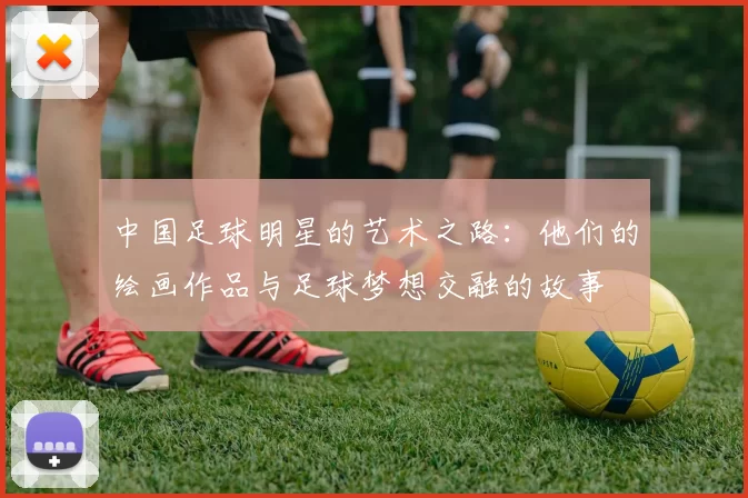 中国足球明星的艺术之路：他们的绘画作品与足球梦想交融的故事