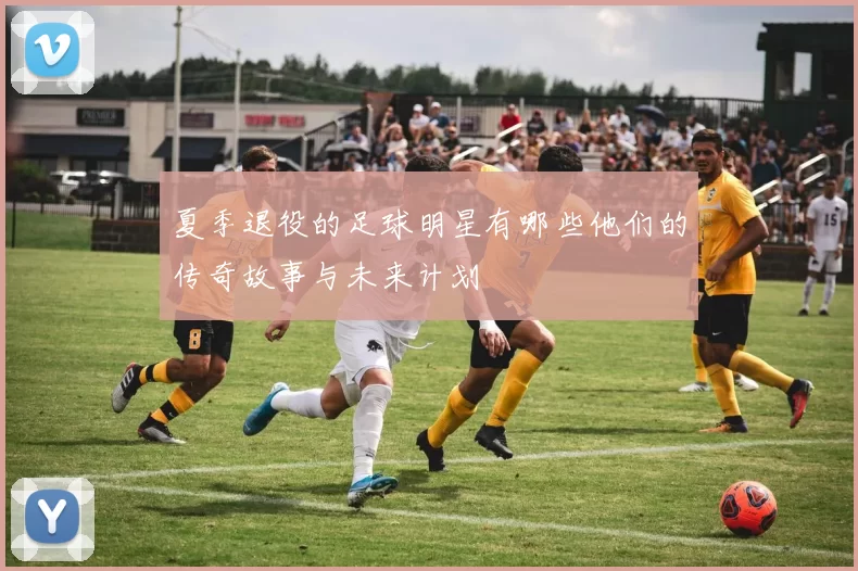 夏季退役的足球明星有哪些他们的传奇故事与未来计划