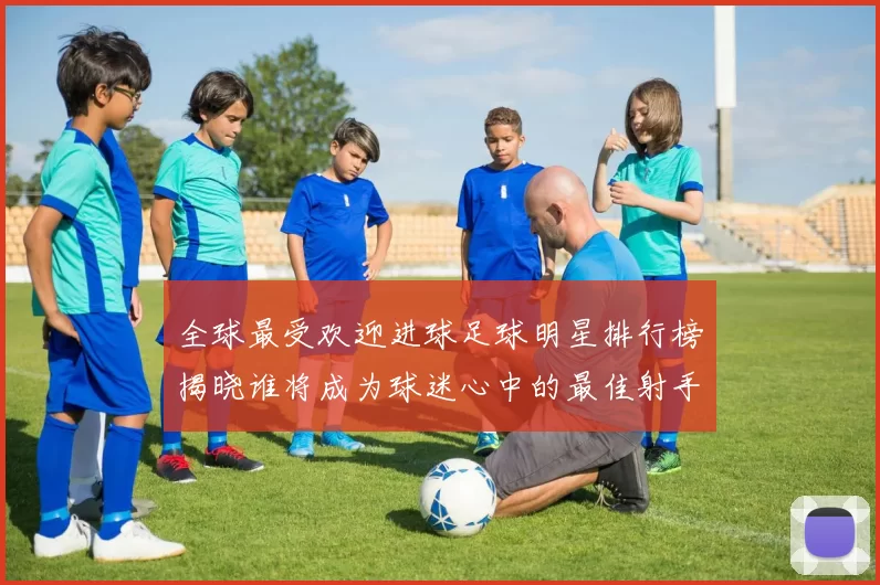 全球最受欢迎进球足球明星排行榜揭晓谁将成为球迷心中的最佳射手