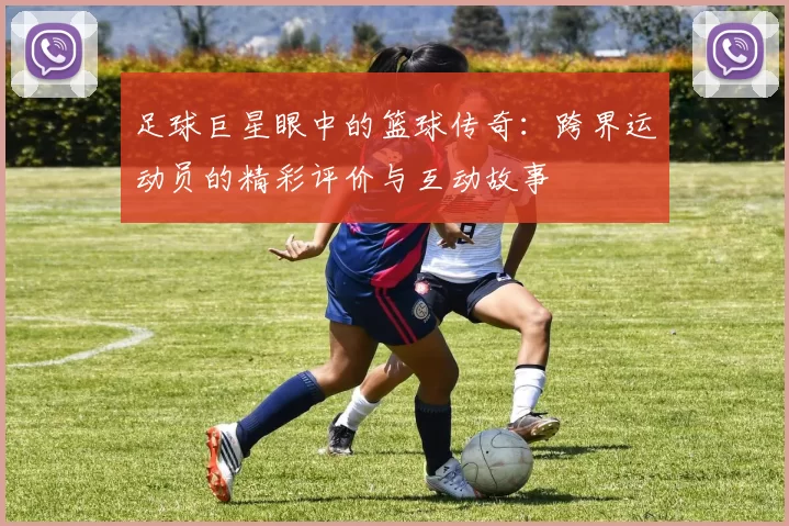 足球巨星眼中的篮球传奇：跨界运动员的精彩评价与互动故事
