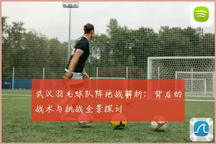 武汉羽毛球队阵地战解析：背后的战术与挑战全景探讨
