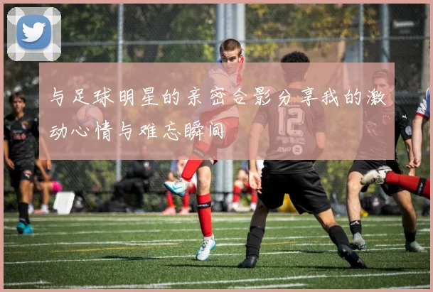 与足球明星的亲密合影分享我的激动心情与难忘瞬间