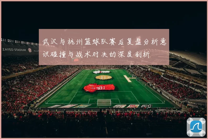 武汉与杭州篮球队赛后复盘分析意识碰撞与战术对决的深度剖析