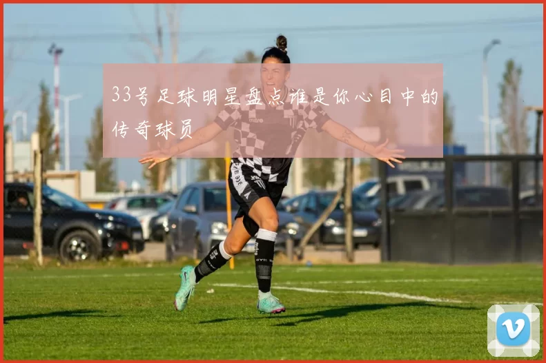 33号足球明星盘点谁是你心目中的传奇球员