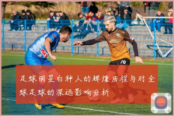 足球明星白种人的辉煌历程与对全球足球的深远影响分析