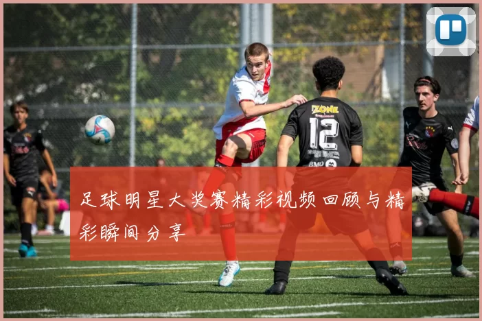 足球明星大奖赛精彩视频回顾与精彩瞬间分享