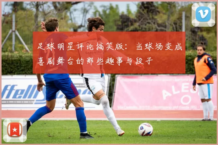 足球明星评论搞笑版：当球场变成喜剧舞台的那些趣事与段子