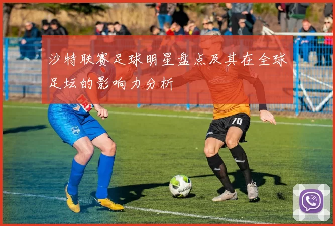 沙特联赛足球明星盘点及其在全球足坛的影响力分析