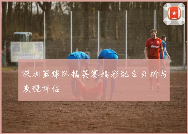 深圳篮球队精英赛精彩配合分析与表现评估