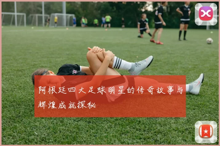 阿根廷四大足球明星的传奇故事与辉煌成就探秘