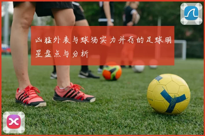 凶猛外表与球场实力并存的足球明星盘点与分析