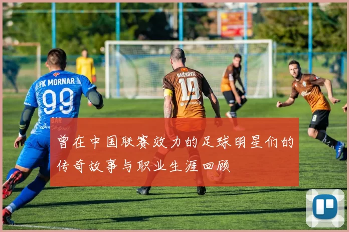 曾在中国联赛效力的足球明星们的传奇故事与职业生涯回顾