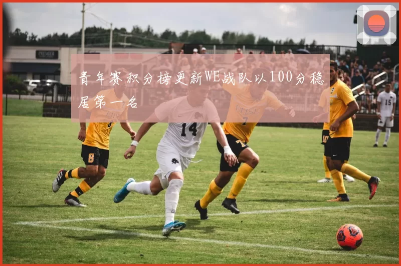 青年赛积分榜更新WE战队以100分稳居第一名
