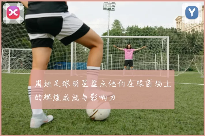周姓足球明星盘点他们在绿茵场上的辉煌成就与影响力