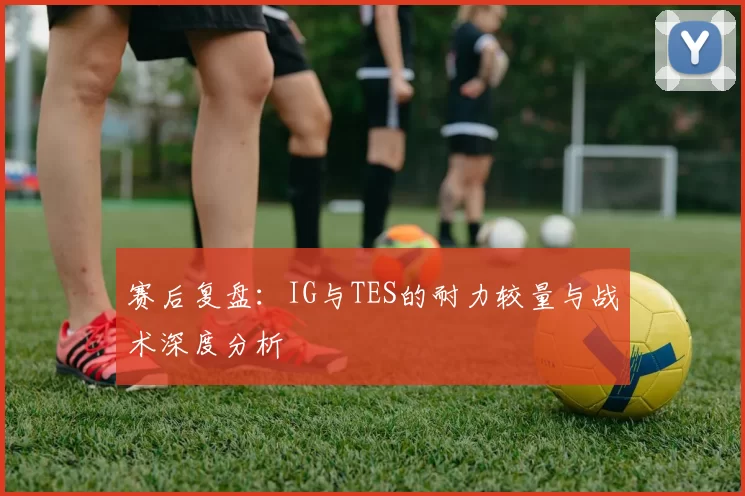 赛后复盘：IG与TES的耐力较量与战术深度分析
