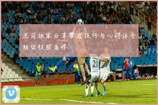 王芳独家分享攀岩技巧与心得体会助你征服高峰