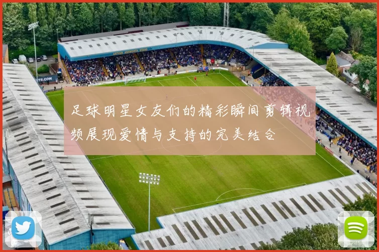 足球明星女友们的精彩瞬间剪辑视频展现爱情与支持的完美结合