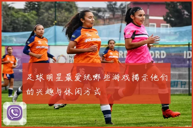 足球明星最爱玩哪些游戏揭示他们的兴趣与休闲方式