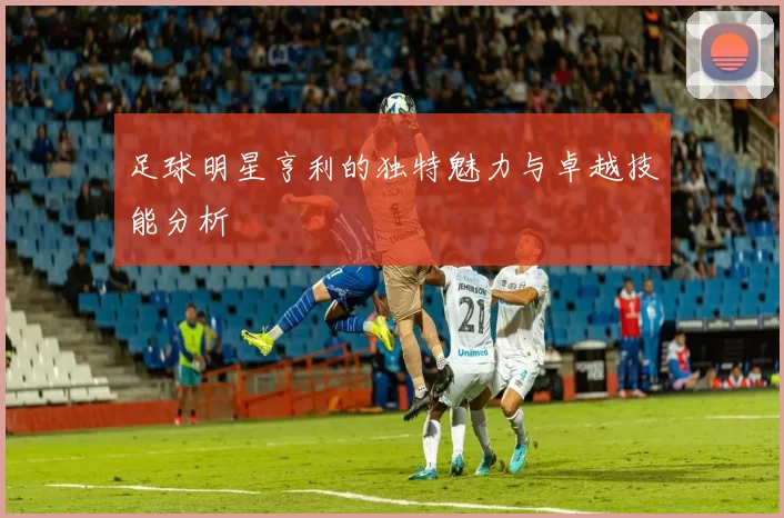 足球明星亨利的独特魅力与卓越技能分析