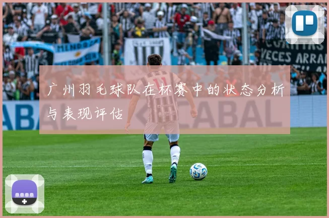 广州羽毛球队在杯赛中的状态分析与表现评估
