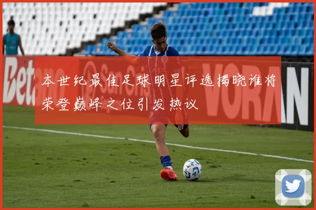 本世纪最佳足球明星评选揭晓谁将荣登巅峰之位引发热议