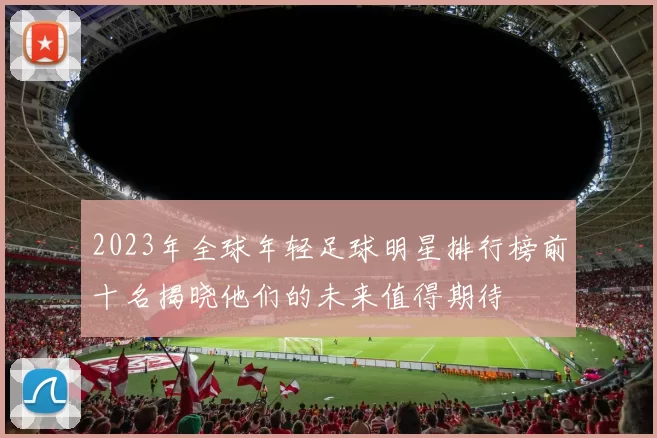 2023年全球年轻足球明星排行榜前十名揭晓他们的未来值得期待