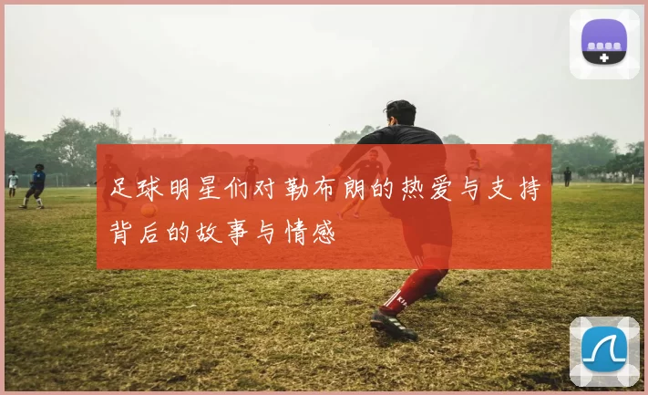 足球明星们对勒布朗的热爱与支持背后的故事与情感