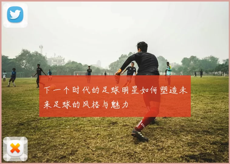 下一个时代的足球明星如何塑造未来足球的风格与魅力