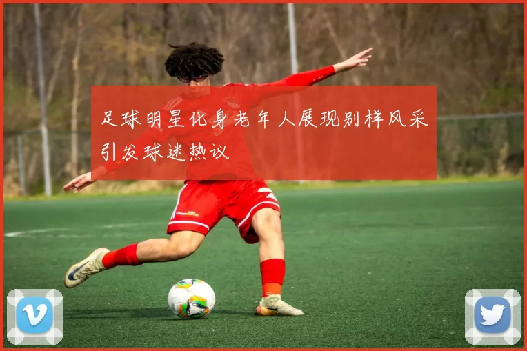 足球明星化身老年人展现别样风采引发球迷热议