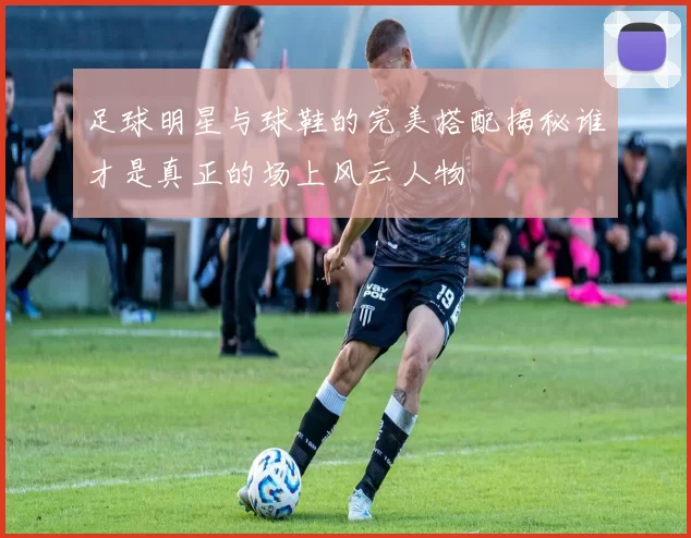 足球明星与球鞋的完美搭配揭秘谁才是真正的场上风云人物